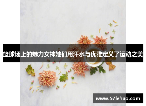 篮球场上的魅力女神她们用汗水与优雅定义了运动之美